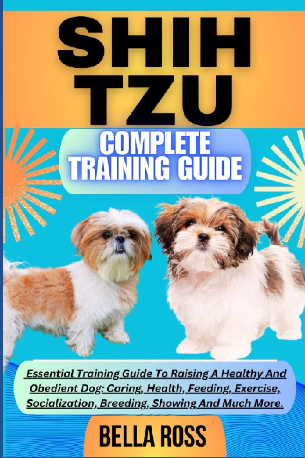 SHIH TZU COMPLETE TRAINING GUIDE: Essential Training Guide To Raising A Healthy And Obedient Dog: Caring, Health, Feeding, Exercise, Socialization, Breeding, Showing And Much More.