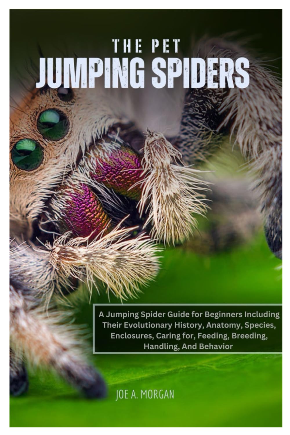 The Pet Jumping Spiders: A Jumping Spider Guide for Beginners Including Their Evolutionary History, Anatomy, Species, Enclosures, caring for, Feeding, Breeding, Handling, And Behavior