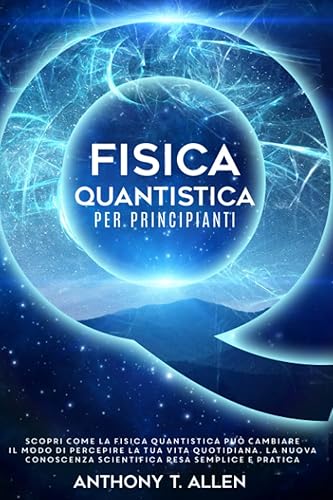Fisica Quantistica Per Principianti: Scopri Come la Fisica Quantistica Può Cambiare il Modo di Percepire la Tua Vita Quotidiana. La Nuova Conoscenza Scientifica Resa Semplice e Pratica