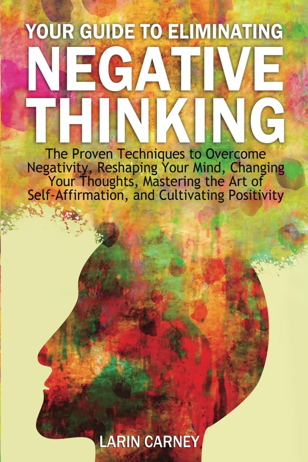Your Guide to Eliminating Negative Thinking: The Proven Techniques to Overcome Negativity, Reshaping Your Mind, Changing Your Thoughts, Mastering the ... Self-Affirmation, and Cultivating Positivity