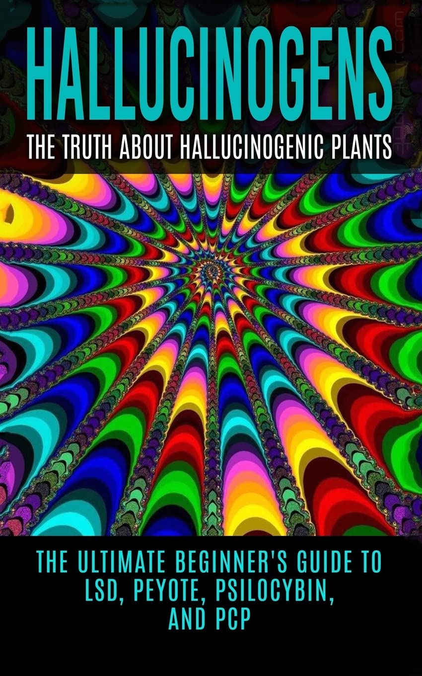Hallucinogens: The Truth About Hallucinogenic Plants: The Ultimate Beginner's Guide to LSD, Peyote, Psilocybin, And PCP (Hallucinations, Hallucinogenic Herbs, Psychedelics)
