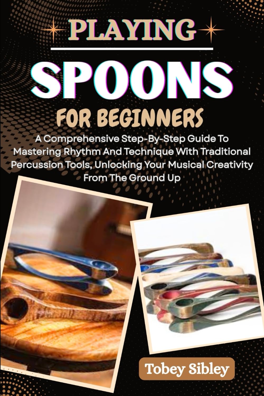 PLAYING SPOONS FOR BEGINNERS: A Comprehensive Step-By-Step Guide To Mastering Rhythm And Technique With Traditional Percussion Tools, Unlocking Your Musical Creativity From The Ground Up