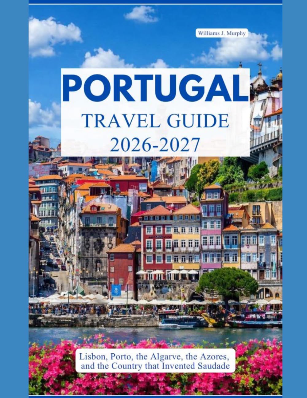 PORTUGAL TRAVEL GUIDE 2026 – 2027: Lisbon, Porto, the Algarve, the Azores, and the Country That Invented Saudade