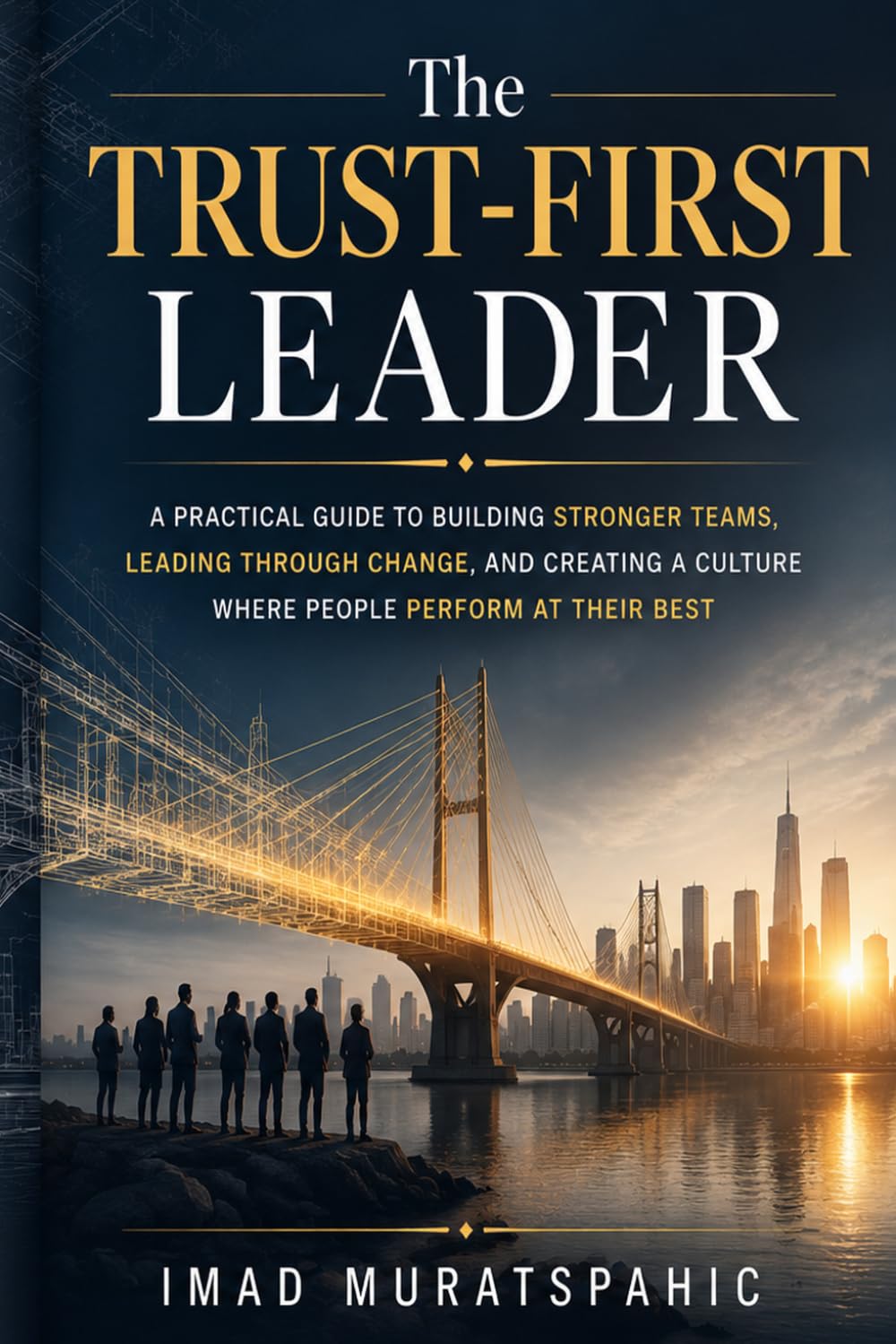 The Trust-First Leader: A Practical Guide to Building Stronger Teams, Leading Through Change, and Creating a Culture Where People Perform at Their Best