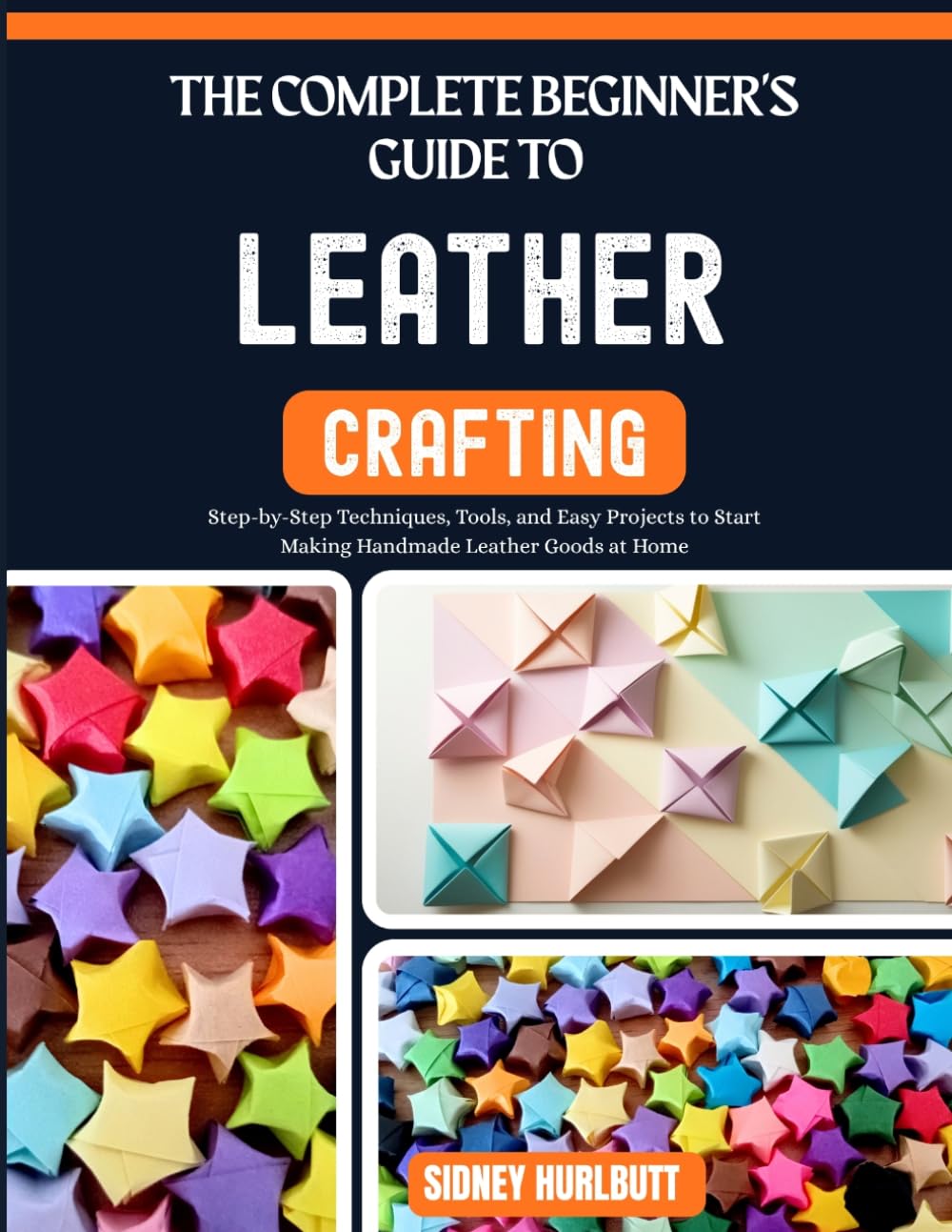 THE COMPLETE BEGINNER'S GUIDE TO LEATHER CRAFTING: Step-by-Step Techniques, Tools, and Easy Projects to Start Making Handmade Leather Goods at Home