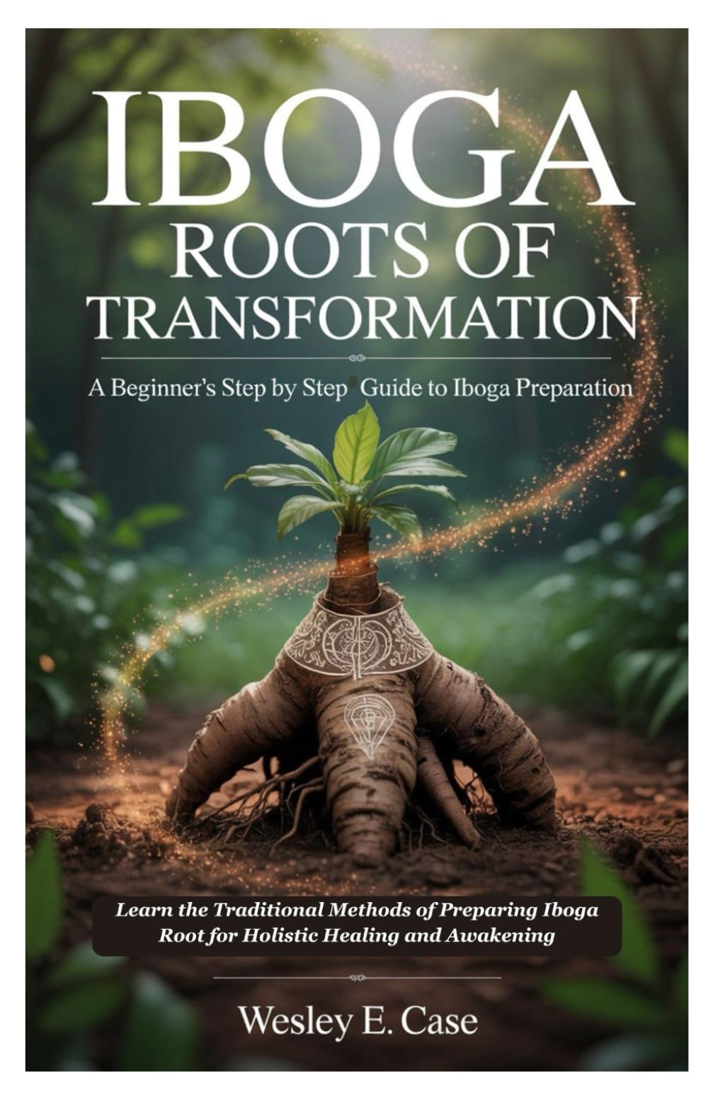 Iboga Roots of Transformation: A Beginner’s step by step Guide to Iboga Preparation: Learn the Traditional Methods of Preparing Iboga Root for Holistic Healing and Awakening
