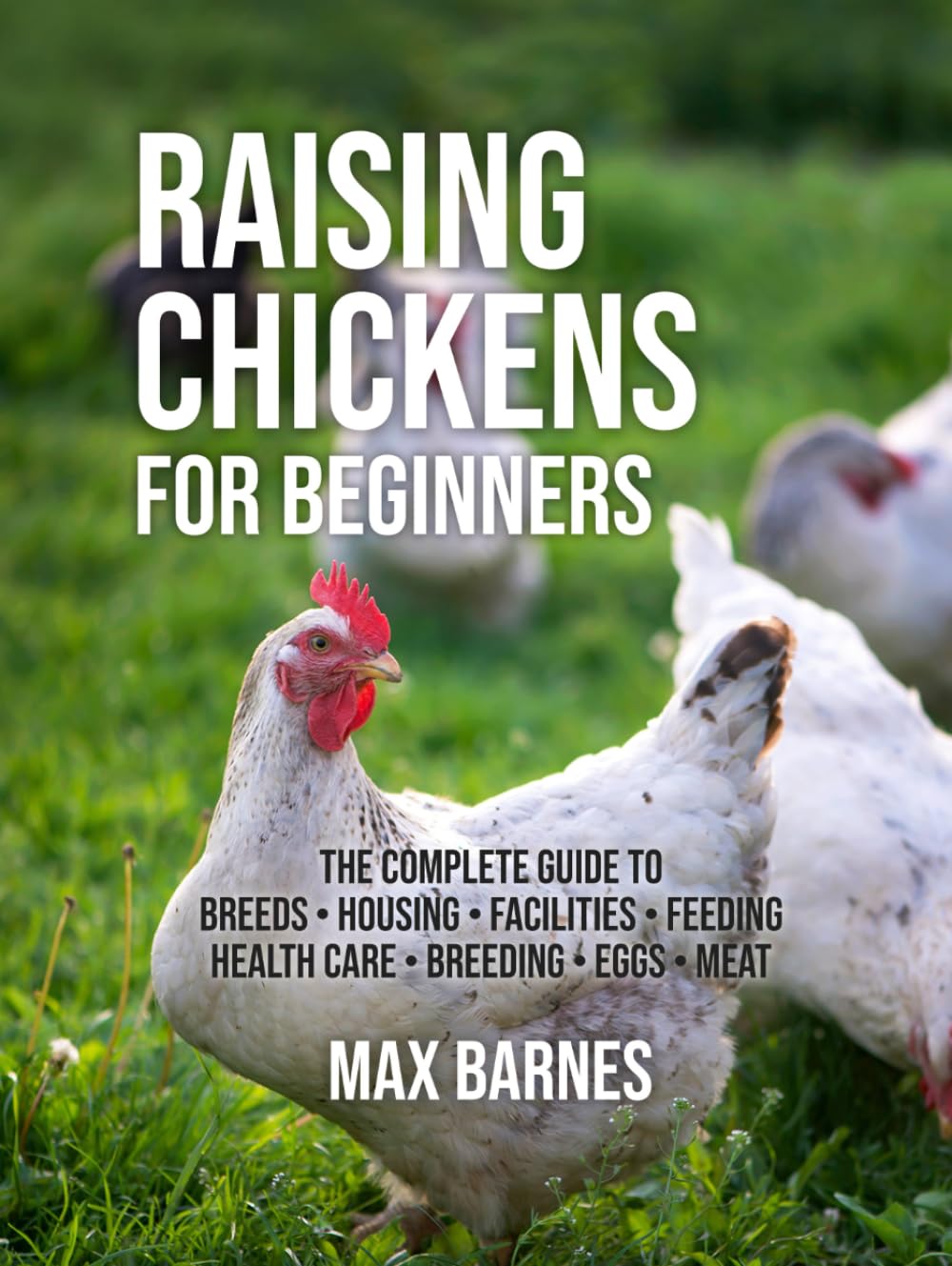Raising Chickens for Beginners: The Complete Guide to Breeds, Housing, Facilities, Feeding, Health Care, Breeding, Eggs, and Meat