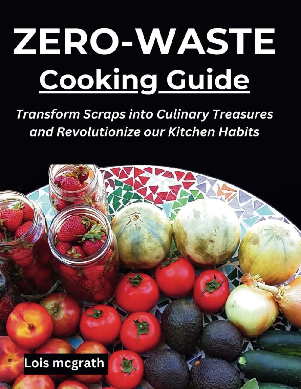 ZERO-WASTE COOKING GUIDE: Transform Scraps into Culinary Treasures and Revolutionize Your Kitchen Habits