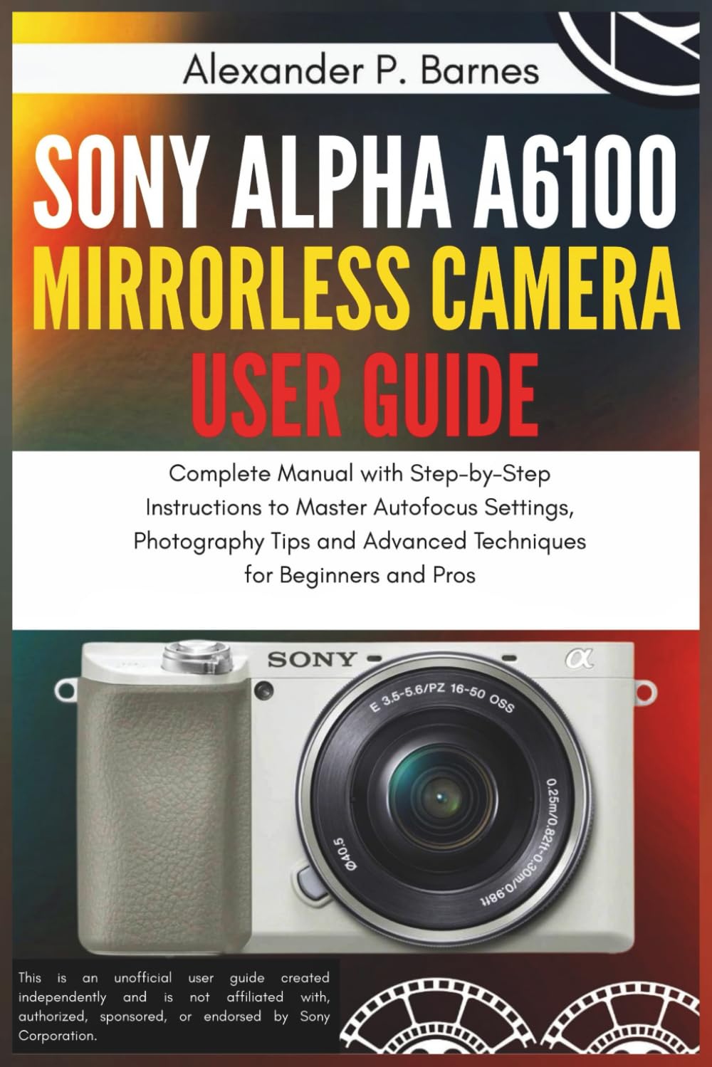Sony Alpha a6100 Mirrorless Camera User Guide: Complete Manual with Step-by-Step Instructions to Master Autofocus Settings, Photography Tips and Advanced Techniques for Beginners and Pros