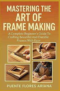 MASTERING THE ART OF FRAME MAKING: A Complete Beginner’s Guide To Crafting Beautiful And Durable Frames With Ease