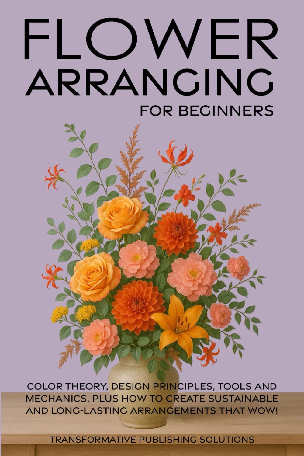 Flower Arranging for Beginners: COLOR THEORY, DESIGN PRINCIPLES, TOOLS AND MECHANICS, PLUS HOW TO CREATE SUSTAINABLE AND LONG-LASTING ARRANGEMENTS