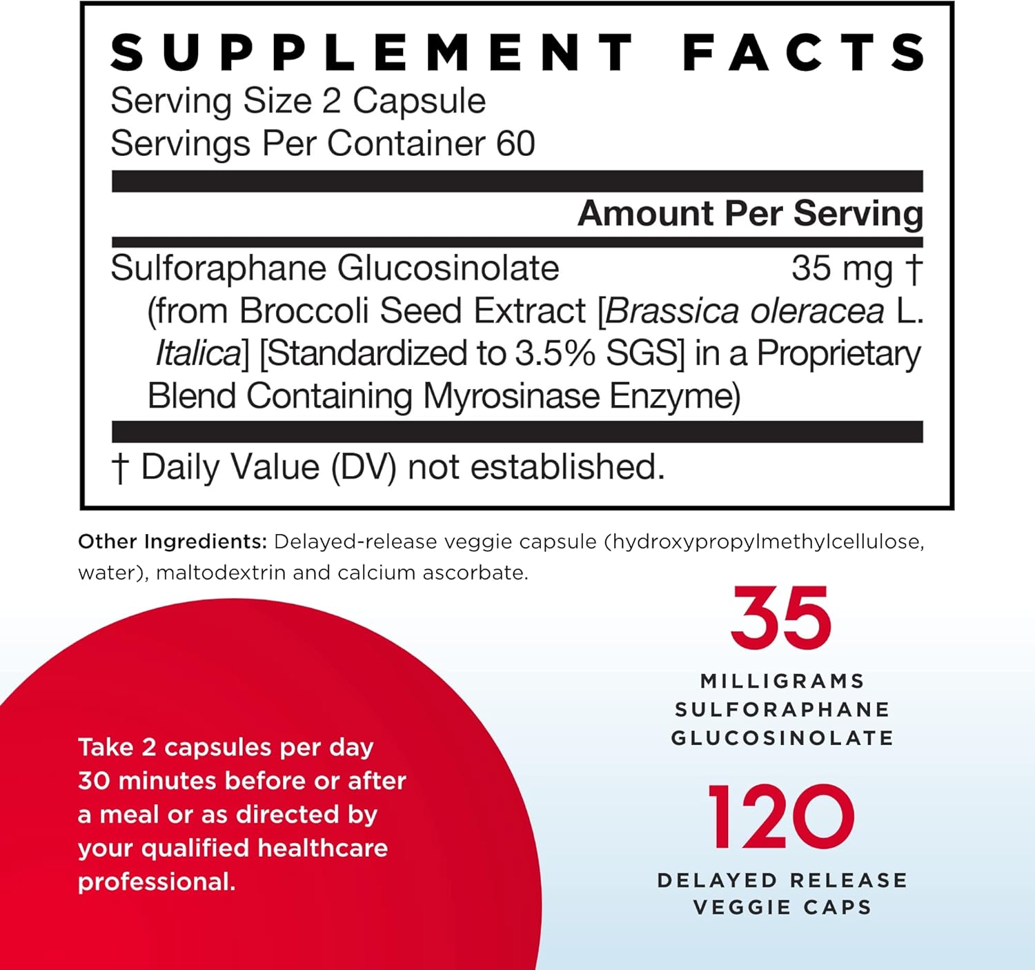 SUPPLEMENT FACTS
Serving Size 2 Capsule
Servings Per Container 60
—
Amount Per Serving
Sulforaphane Glucosinolate 35 mg T
(from Broccoli Seed Extract [Brass/ca o/eracea L.
Ital/ca] [Standardized to 3.5% SGS] in a Proprietary
Blend Containing Myrosinase Enzyme)
—
1' Daily Value (DV) not established.
Other Ingredients: Delayed-release veggie capsule (hydroxypropylmethylcellulose,
water), maltodextrin and calcium ascorbate.
MILLIGRAMS
SULFORAPHANE
GLUCOSINOLATE
DELAYED RELEASE
VEGGIE CAPS