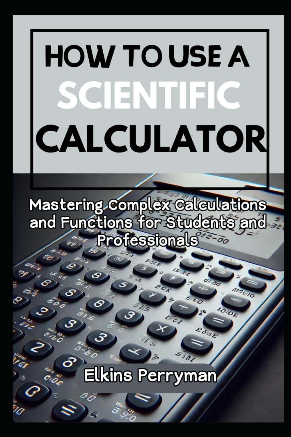 HOW TO USE A SCIENTIFIC CALCULATOR: Mastering Complex Calculations and Functions for Students and Professional