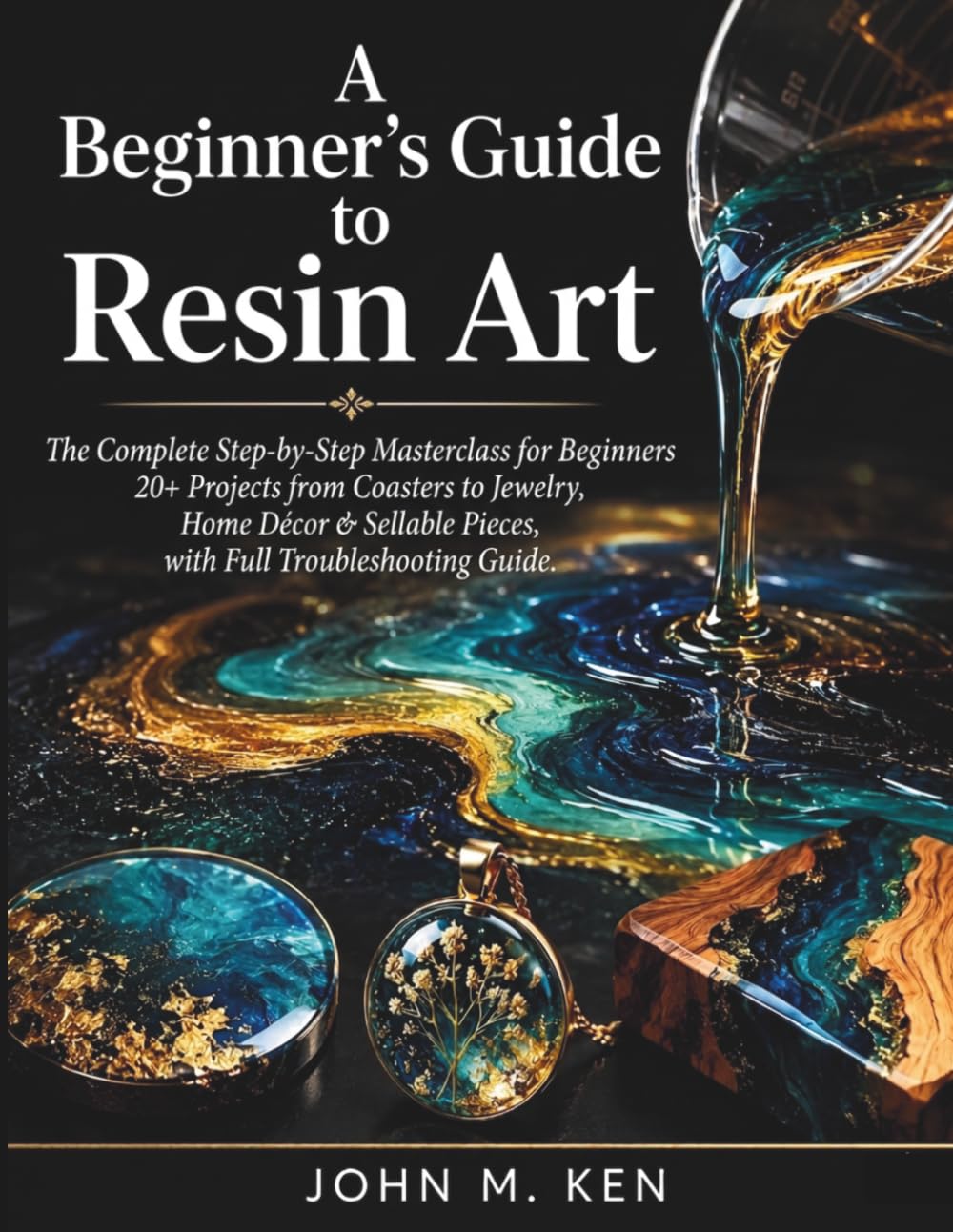 A Beginner's Guide to Resin Art: The Complete Step-by-Step Masterclass for Beginners 20+ Projects from Coasters to Jewelry, Home Décor & Sellable Pieces, with Full Troubleshooting Guide
