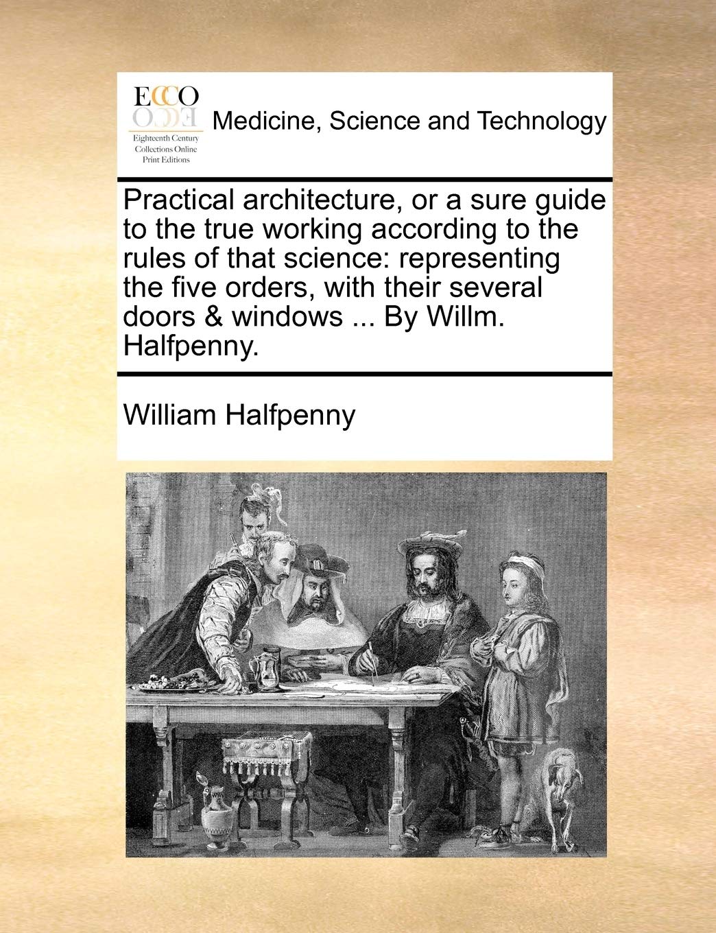 Practical Architecture, or a Sure Guide to the True Working According to the Rules of That Science: Representing the Five Orders, with Their Several Doors & Windows ... by Willm. Halfpenny.