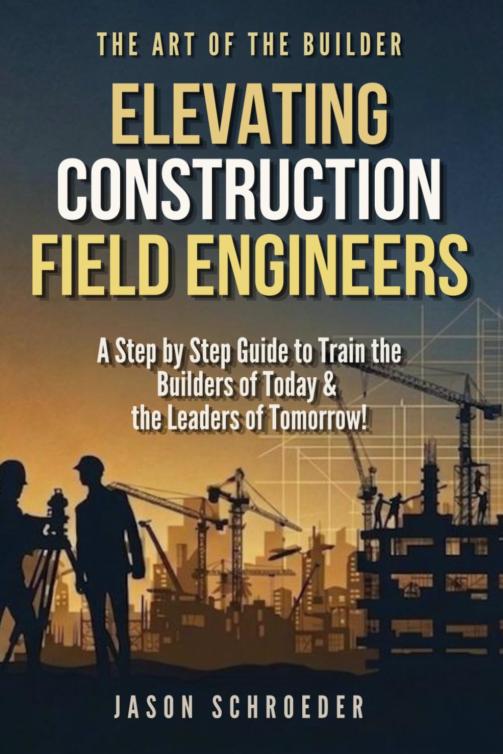 Elevating Construction Field Engineers: A Step by Step Guide to Train the Builders of Today & the Leaders of Tomorrow! (The Art of the Builder)