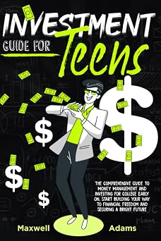 Investment Guide For Teens: The Comprehensive Guide To Money Management And Investing For College Early On, Start Building Your Way To Financial Freedom And Securing A Bright Future