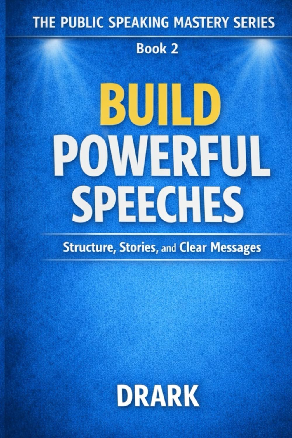 BUILD POWERFUL SPEECHES: Structure, Stories, and Clear Messages (The Public Speaking Mastery Series)