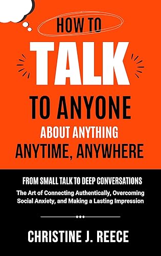 How to Talk to Anyone About Anything Anytime, Anywhere: From Small Talk to Deep Conversations: The Art of Connecting Authentically, Overcoming Social Anxiety, and Making a Lasting Impression