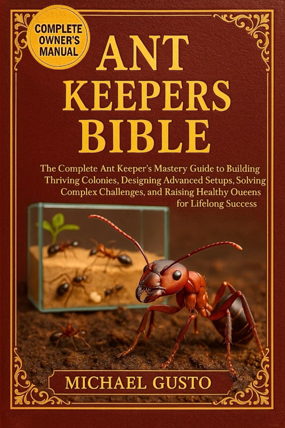 ANT KEEPERS BIBLE: The Complete Ant Keeper’s Mastery Guide to Building Thriving Colonies, Designing Advanced Setups, Solving Complex Challenges, and Raising Healthy Queens for Lifelong Success