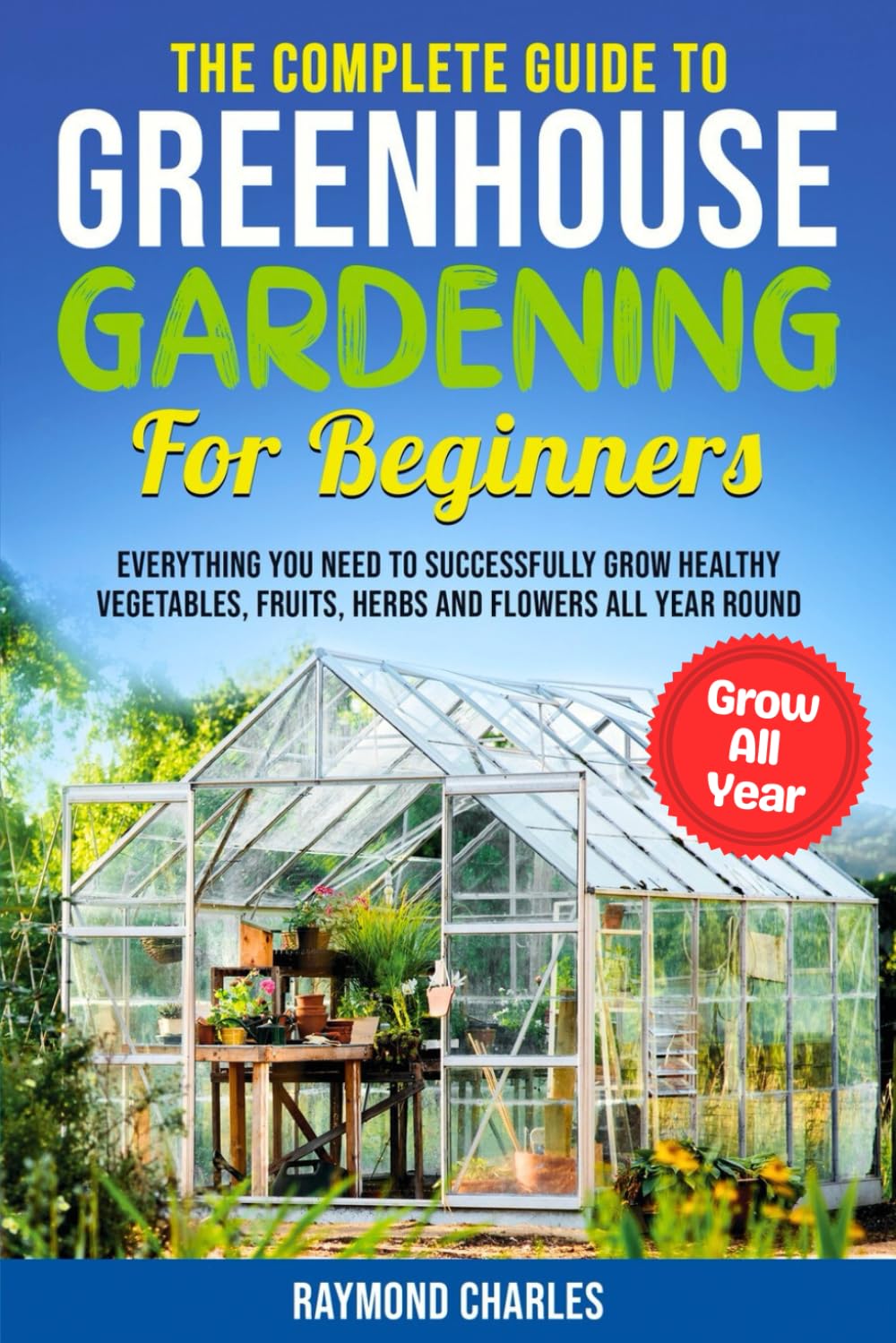 The Complete Guide to Greenhouse Gardening for Beginners: Everything you Need to Successfully Grow Healthy Vegetables, Fruits, Herbs and Flowers All