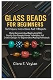 Glass Beads For Beginners: Techniques, Instructions, And 10 Projects: Master Lampwork And Beadmaking With Step-By-Step Projects, Proven Techniques, ... For Beginners And Aspiring Professionals