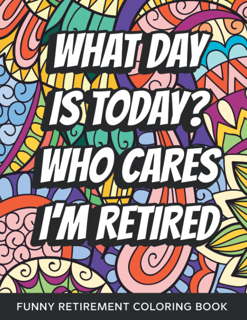 What Day Is Today? Who Cares I'm Retired Funny Retirement Coloring Book: Funny Relatable Retirement Coloring Book For Adults Stress Relieving Humor Appreciation Gift For Retired Men & Women