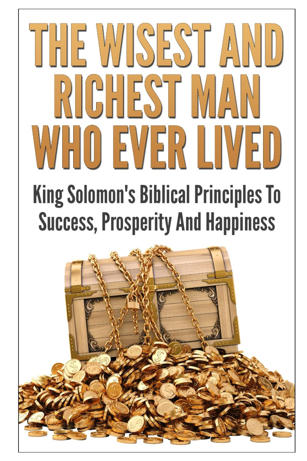 The Wisest And Richest Man Who Ever Lived: King Solomon's Biblical Principles To Success, Prosperity And Happiness