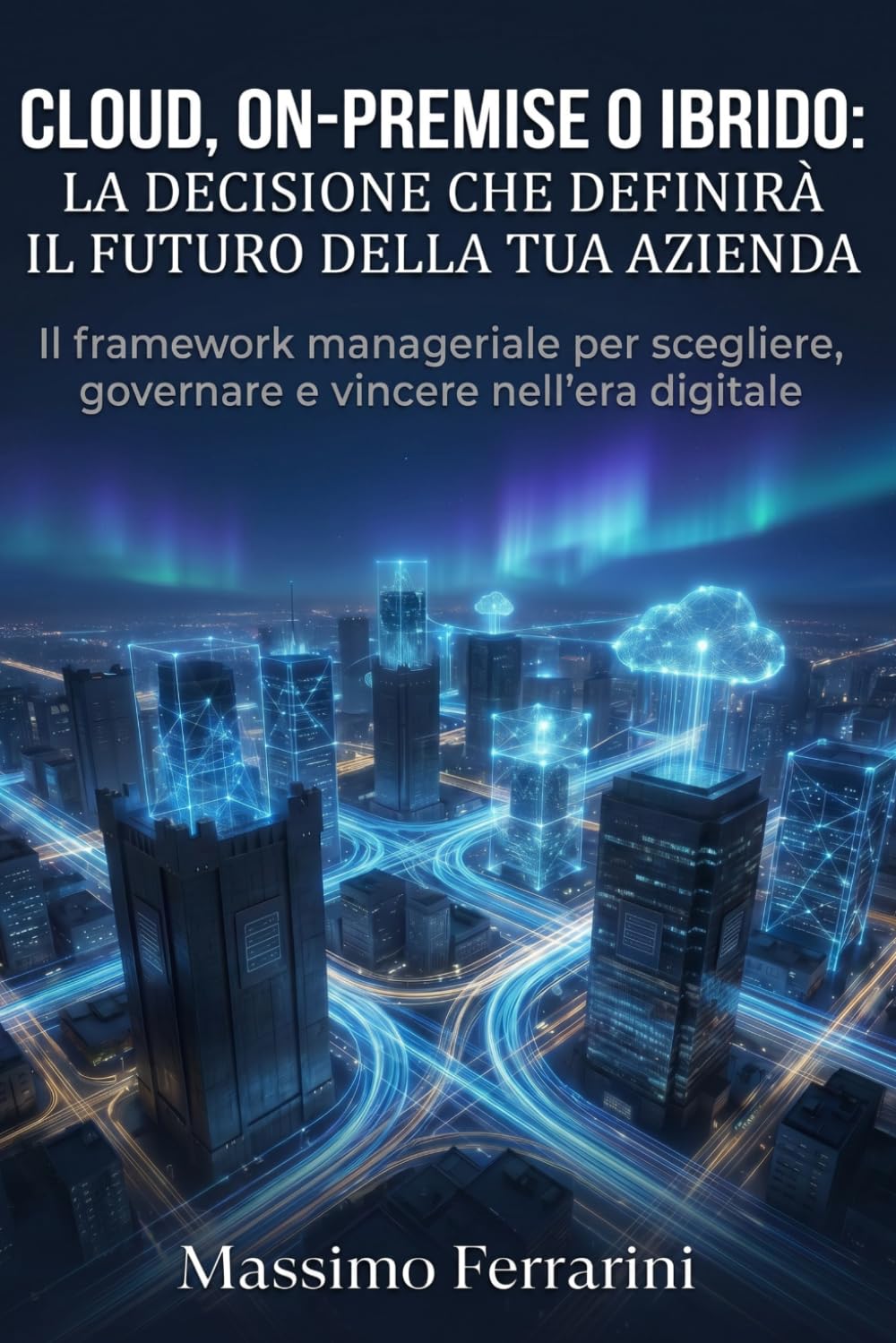 Cloud, On-Premise o Ibrido: La Decisione che Definirà il Futuro della Tua Azienda: Il framework manageriale per scegliere, governare e vincere nell'era digitale