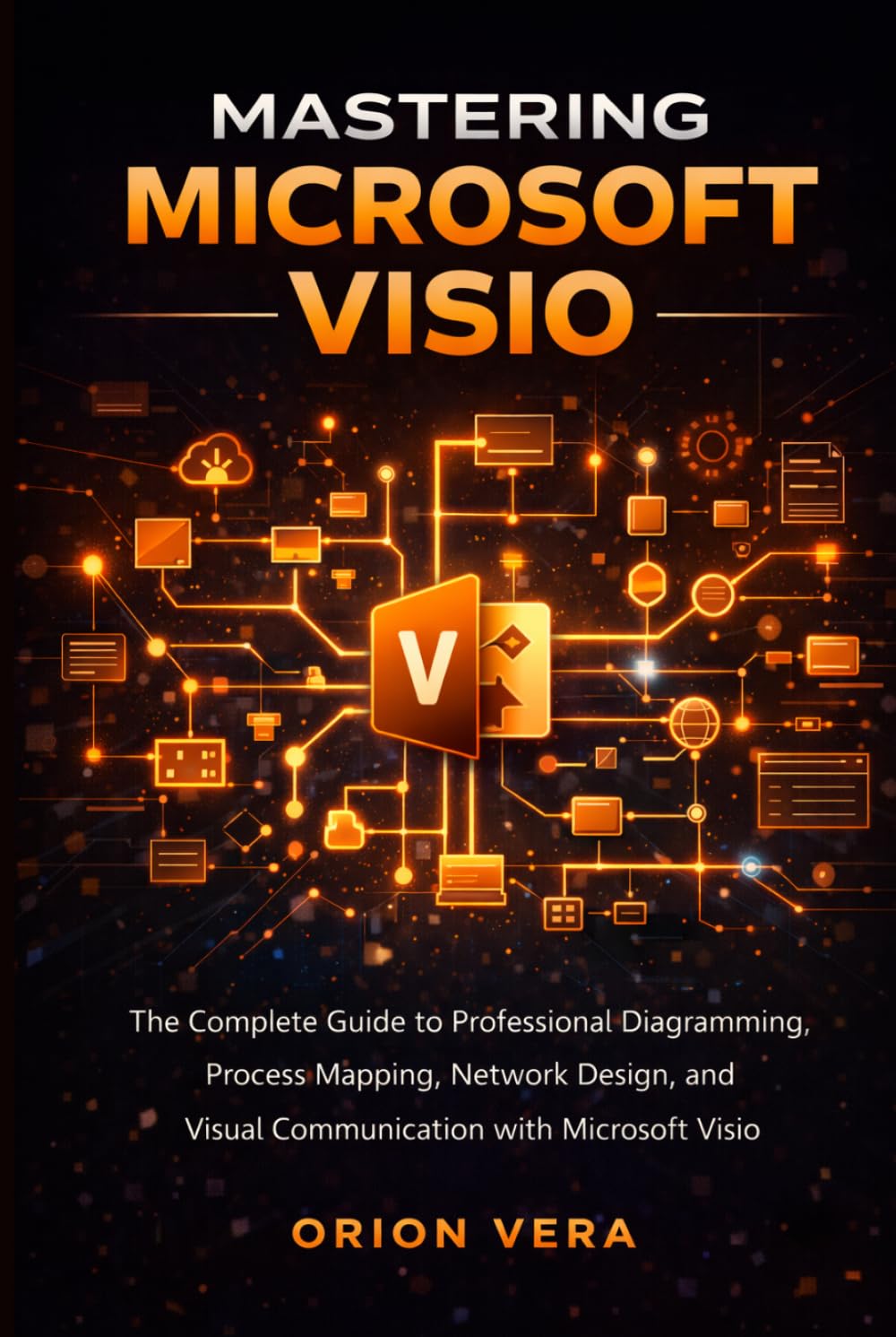 MASTERING MICROSOFT VISIO: THE COMPLETE GUIDE TO PROFESSIONAL DIAGRAMMING, PROCESS MAPPING, NETWORK DESIGN, AND VISUAL COMMUNICATION WITH MICROSOFT VISIO (Microsoft Complete Guide Series)