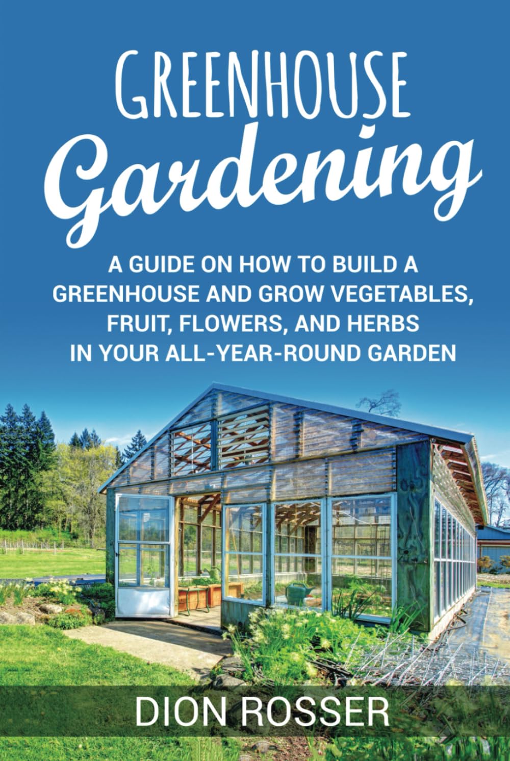 Greenhouse Gardening: A Guide on How to Build a Greenhouse and Grow Vegetables, Fruit, Flowers, and Herbs in Your All-Year-Round Garden (Sustainable
