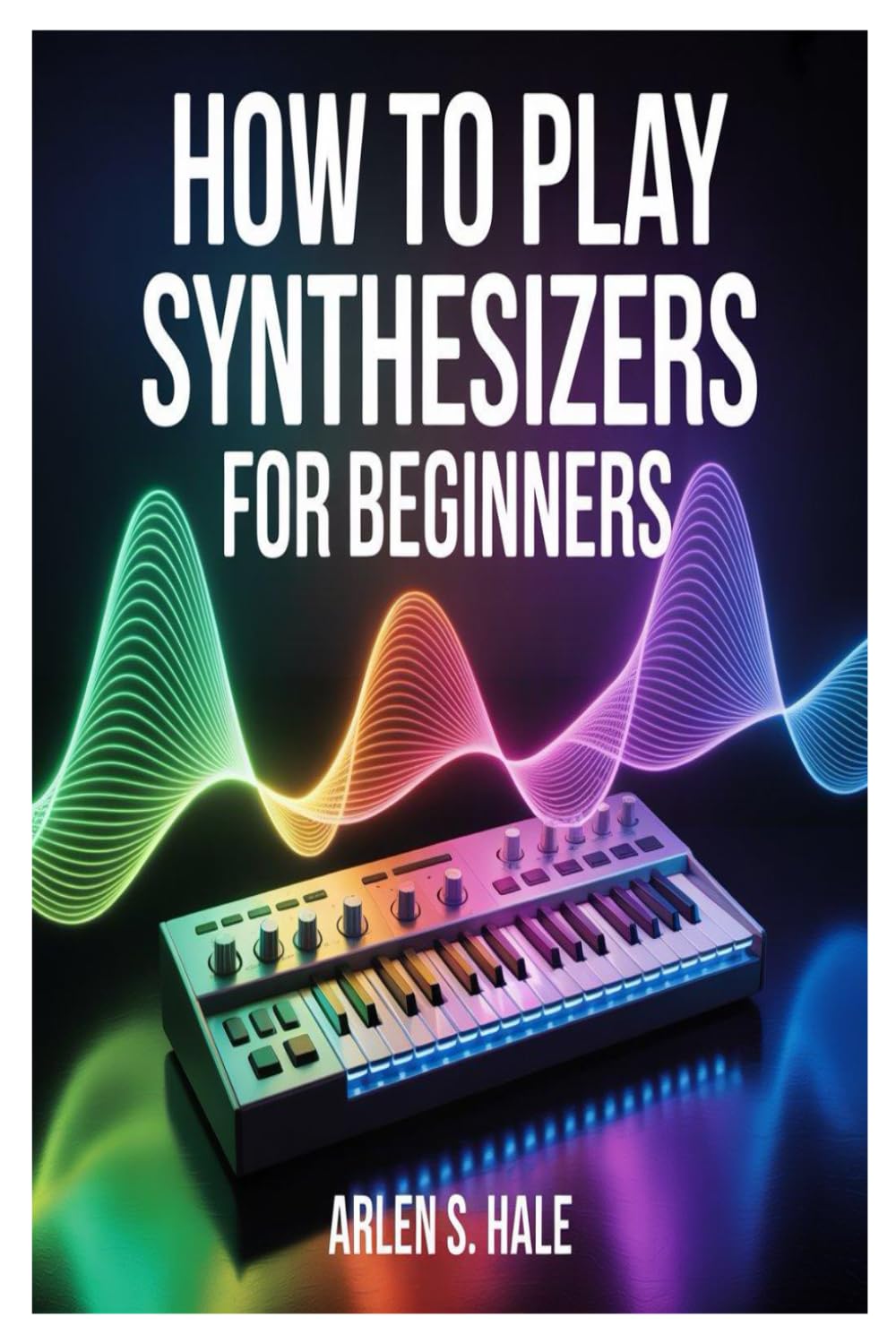 HOW TO PLAY SYNTHESIZERS FOR BEGINNERS: A Practical And Comprehensive Guide To Synth Fundamentals, Sound Creation, Performance Techniques, And Music Production