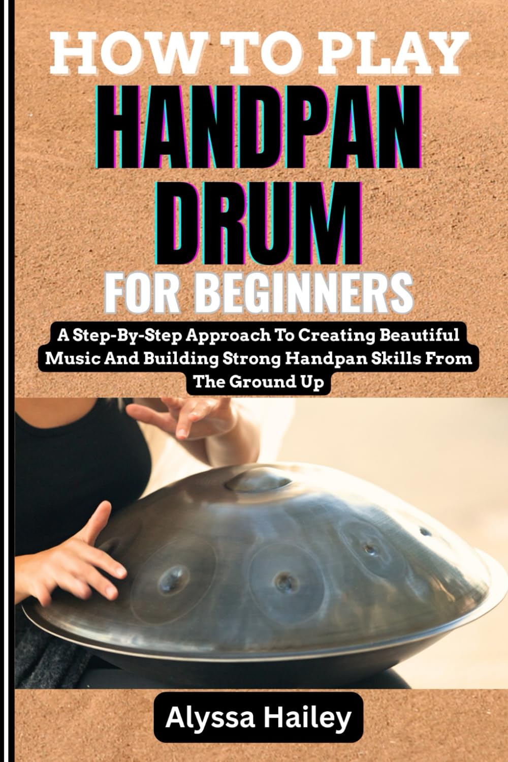 HOW TO PLAY HANDPAN DRUM FOR BEGINNERS: A Step-By-Step Approach To Creating Beautiful Music And Building Strong Handpan Skills From The Ground Up