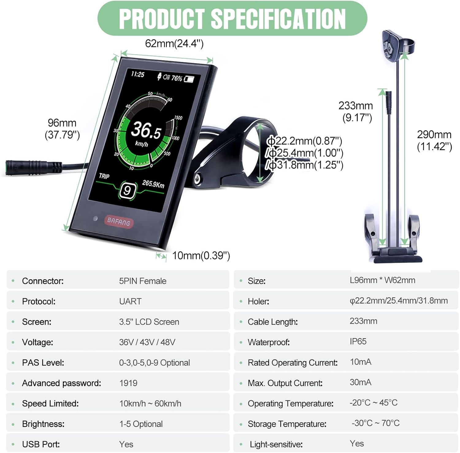 Продукциянын спецификациясынын диаграммасы өлчөмдөрүн (96 мм узундук x 62 мм туурасы, 233 мм кабелдин узундугу) жана спецификациялардын таблицасын камтыйт, анын ичинде туташтыргыч: 5PIN ургаачы, протокол: UART, экран: 3.5 дюймдук LCD, Көлөмүtage: 36V/43V/48V, PAS деңгээли: 0-3,0-5,0-9 Кошумча, Өркүндөтүлгөн сырсөз: 1919, Ылдамдык чектелген: 10км/саат ~ 60км/саат, Жарыктык: 1-5 Кошумча, USB порту: Ооба, Суу өткөрбөйт: IP65, Номиналдуу иштөө тогу: 10мА, Максималдуу чыгуу тогу: 30мА, Иштөө температурасы: -20℃~45℃, Сактоо температурасы: -30℃~70℃, Жарыкка сезгич: Ооба.