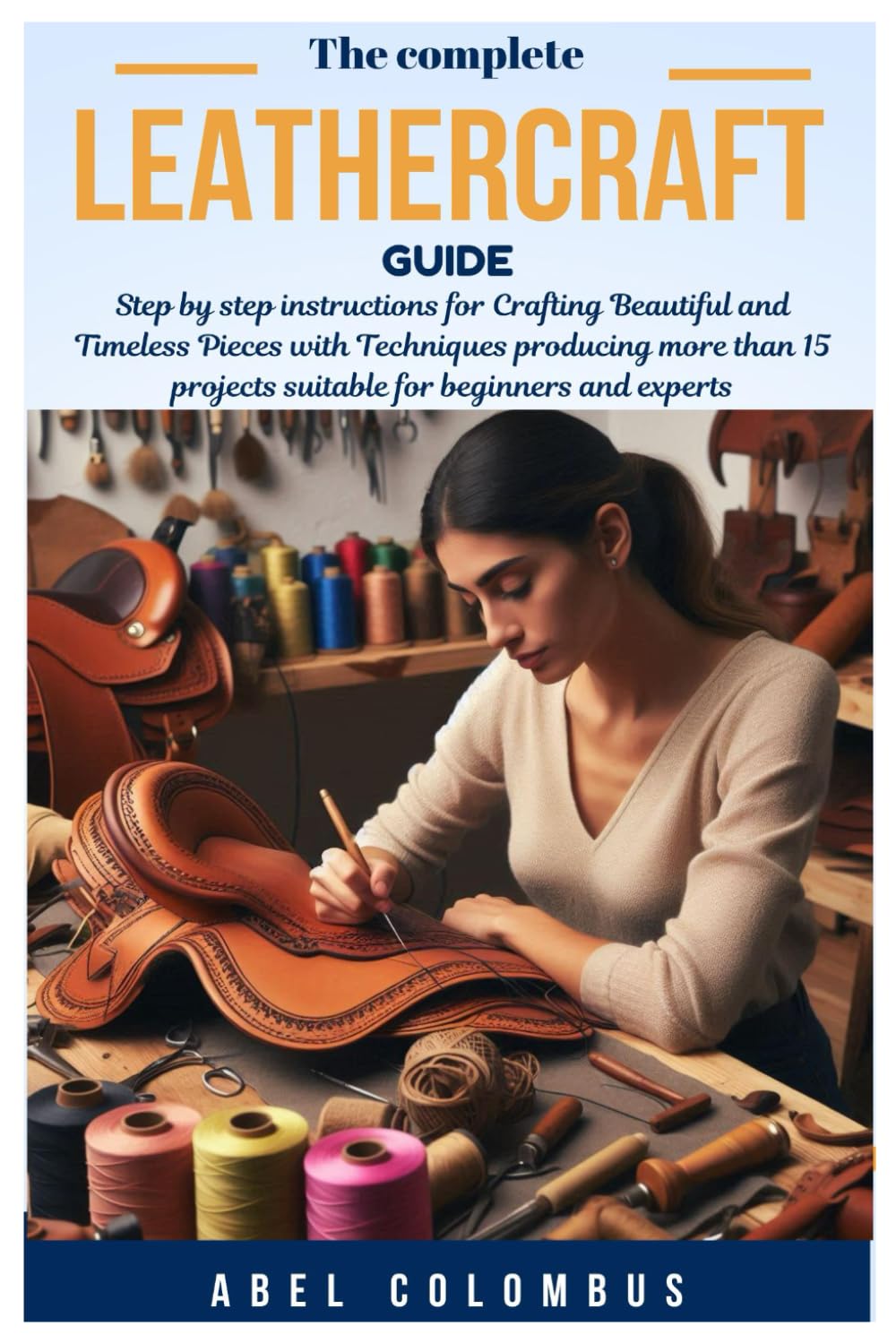 THE COMPLETE LEATHERCRAFT GUIDE: Step by step instructions for Crafting Beautiful and Timeless Pieces with Techniques producing more than 15 projects suitable for beginners and experts