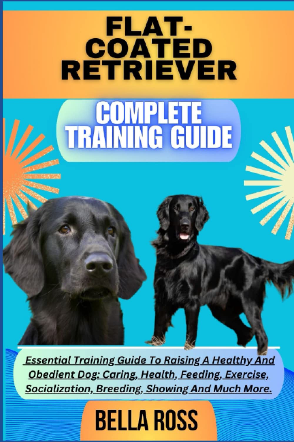 FLAT-COATED RETRIEVER COMPLETE TRAINING GUIDE: Essential Training Guide To Raising A Healthy And Obedient Dog: Caring, Health, Feeding, Exercise, Socialization, Breeding, Showing And Much More.