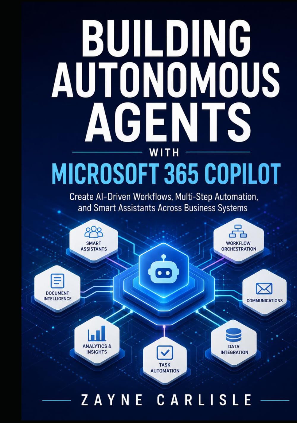 BUILDING AUTONOMOUS AGENTS WITH MICROSOFT 365 COPILOT: Create AI-Driven Workflows, Multi-Step Automation, and Smart Assistants Across Business Systems
