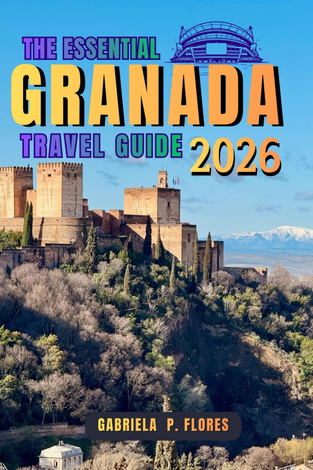 THE ESSENTIAL GRANADA TRAVEL GUIDE 2026: From the Alhambra to the Soul of Spain, a Journey Through Andalusia’s Local Insights, Practical Tips, and Itineraries.