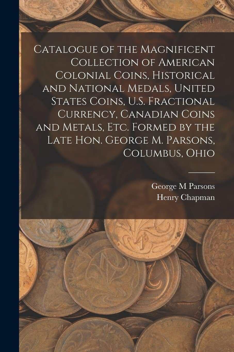Catalogue of the Magnificent Collection of American Colonial Coins, Historical and National Medals, United States Coins, U.S. Fractional Currency, ... Late Hon. George M. Parsons, Columbus, Ohio