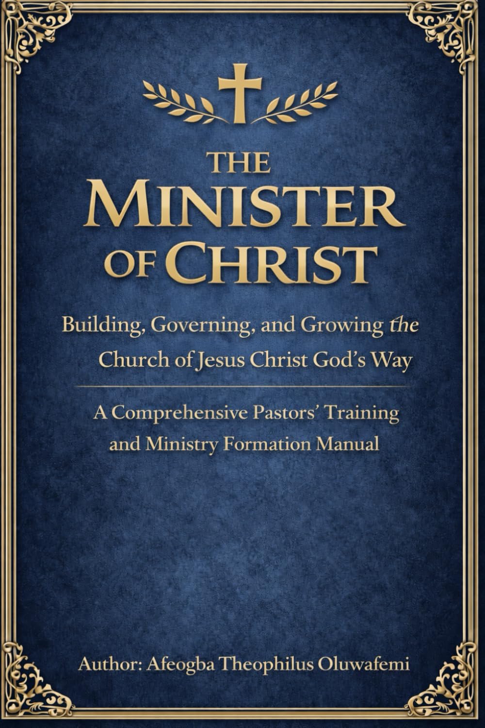 The Minister of Christ: Building, Governing, and Growing the Church of Jesus Christ God’s Way A Comprehensive Pastors’ Training and Ministry Formation Manual