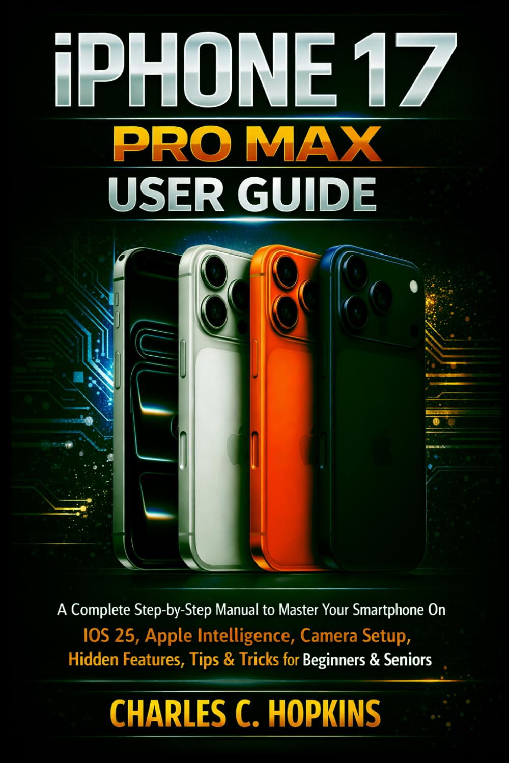 IPHONE 17 PRO MAX USER GUIDE: A Complete Step-by-Step Manual to Master Your Smartphone On iOS 26, Apple Intelligence, Camera Setup, Hidden Features, Tips & Tricks for Beginners & Seniors