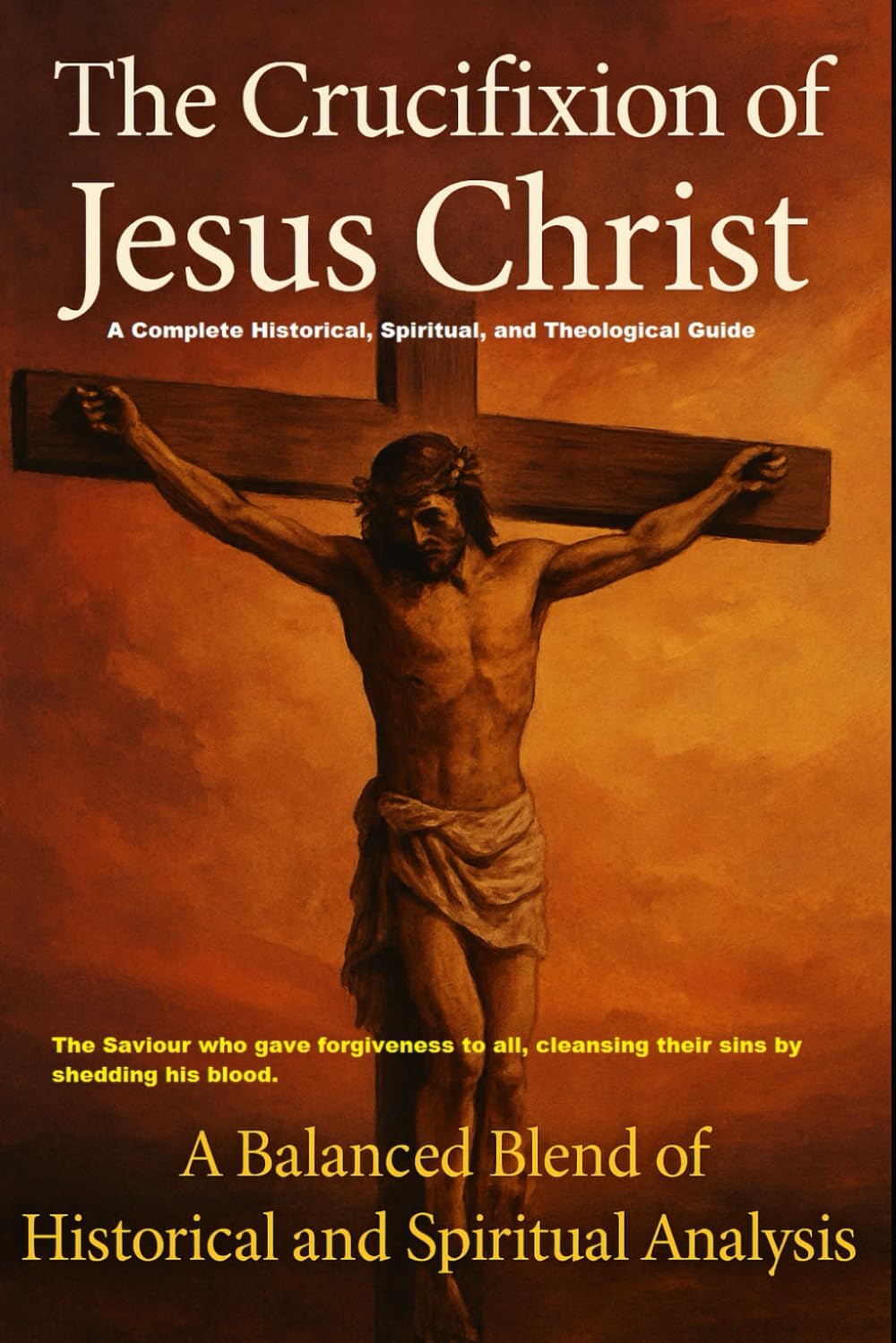 The Crucifixion of Jesus Christ: A Complete Historical, Spiritual, and Theological Guide: The Saviour who gave forgiveness to all, cleansing their sins by shedding his blood