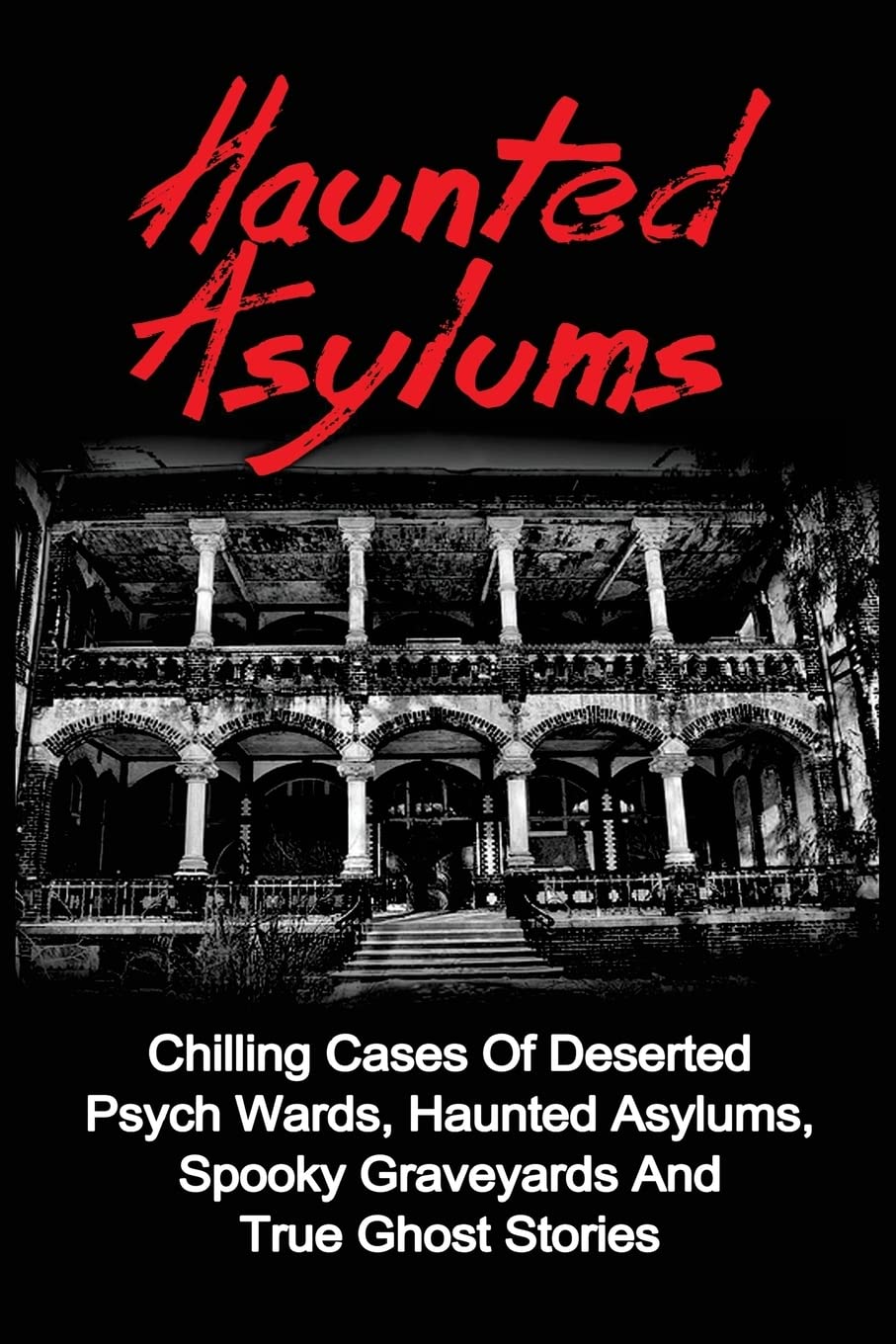 Haunted Asylums: Chilling Cases Of Deserted Psych Wards, Haunted Asylums, Spooky Graveyards And True Ghost Stories: Volume 1 (True Ghost Stories, ... Ghost Stories And Hauntings, True Paranormal)