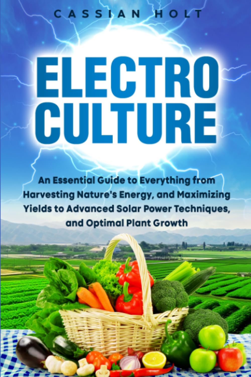 Electroculture: An Essential Guide to Everything from Harvesting Nature's Energy, and Maximizing Yields to Advanced Solar Power Techniques, and Optimal Plant Growth