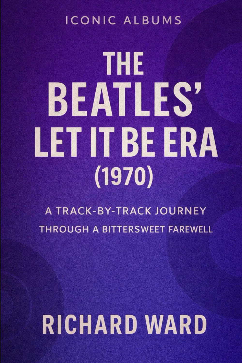 Iconic Albums - The Beatles - The Let It Be Era (1970): A Track-By-Track Journey Through A Bittersweet Farewell: 13 (Iconic Albums - The Beatles Collection)