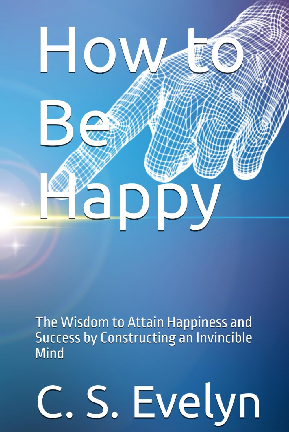 How to Be Happy: The Wisdom to Attain Happiness and Success by Constructing an Invincible Mind