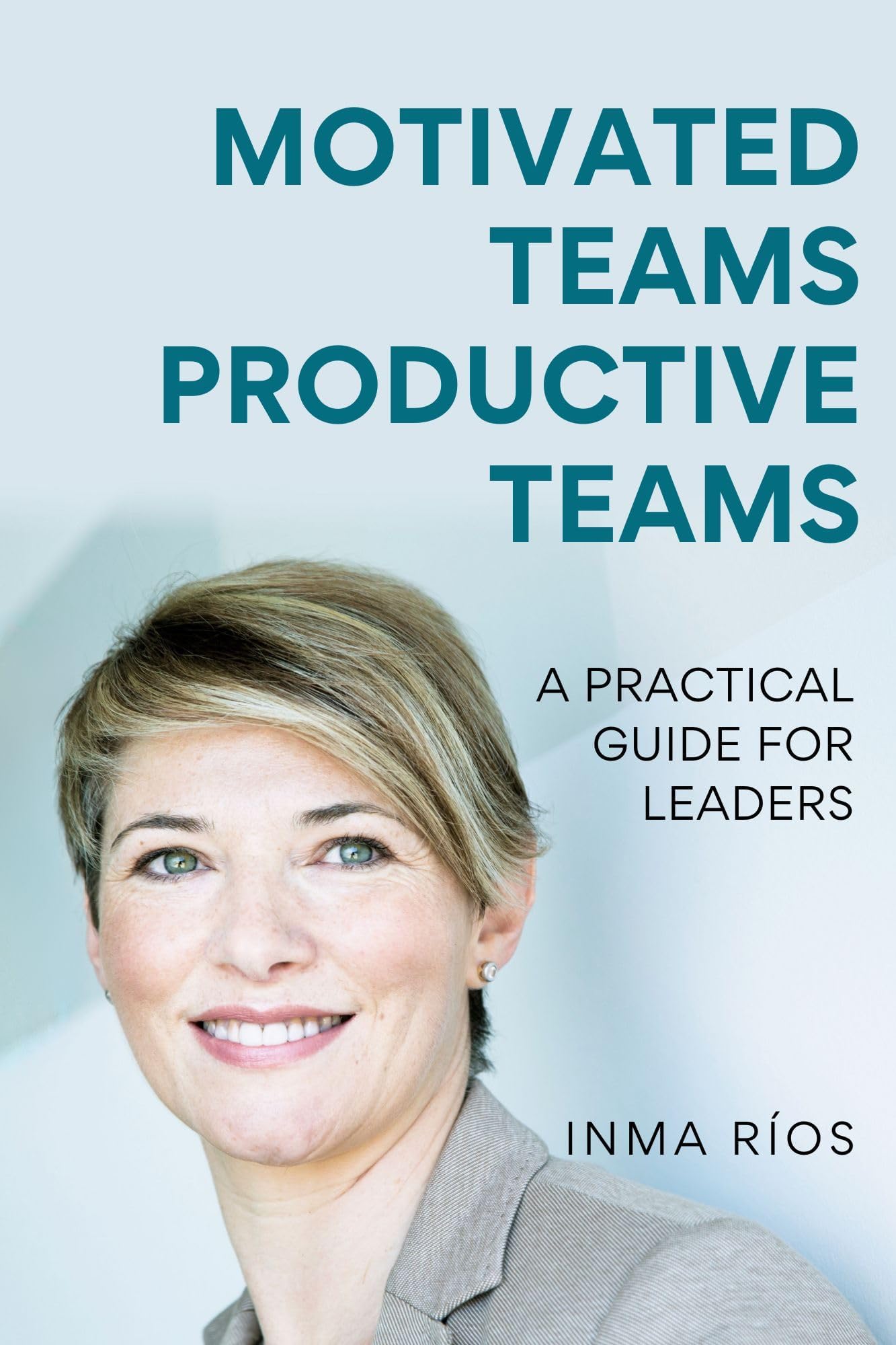 MOTIVATED TEAMS, PRODUCTIVE TEAMS: A Practical Guide for Leaders (How to Lead with Success: The Leadership Series)