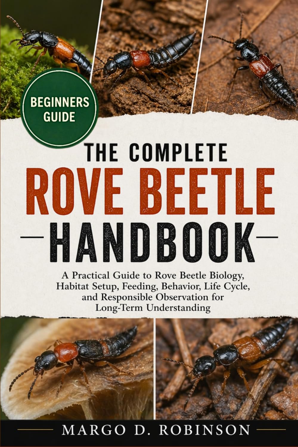THE COMPLETE ROVE BEETLE HANDBOOK: A Practical Guide to Rove Beetle Biology, Habitat Setup, Feeding, Behavior, Life Cycle, and Responsible Observation for Long-Term Understanding