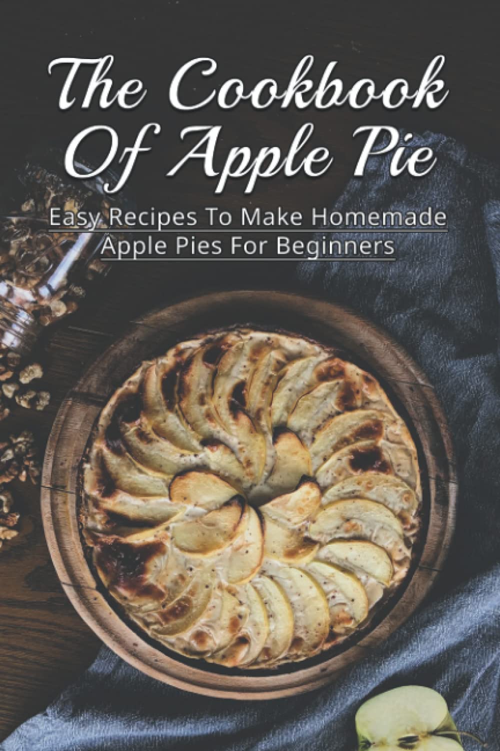 The Cookbook Of Apple Pie: Easy Recipes To Make Homemade Apple Pies For Beginners: A Vast Selection Of Apple Pie Recipes