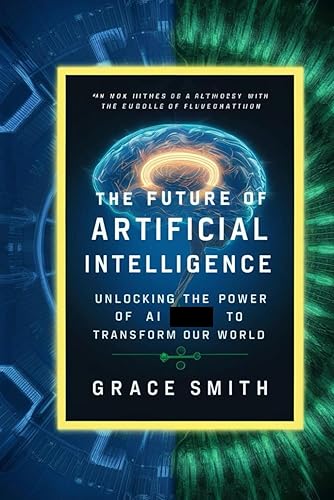 The Future of Artificial Intelligence: Unlocking The power Of Artificial Intelligence (AI) To Transform Our World